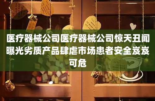 医疗器械公司医疗器械公司惊天丑闻曝光劣质产品肆虐市场患者安全岌岌可危