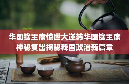 华国锋主席惊世大逆转华国锋主席神秘复出揭秘我国政治新篇章