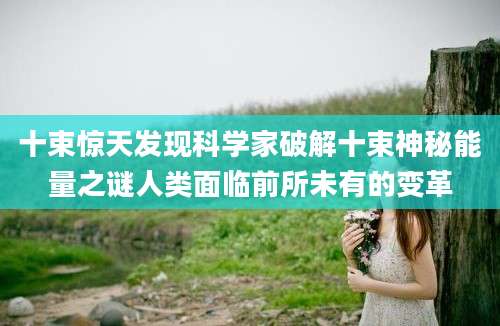 十束惊天发现科学家破解十束神秘能量之谜人类面临前所未有的变革