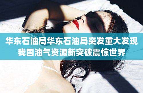 华东石油局华东石油局突发重大发现我国油气资源新突破震惊世界