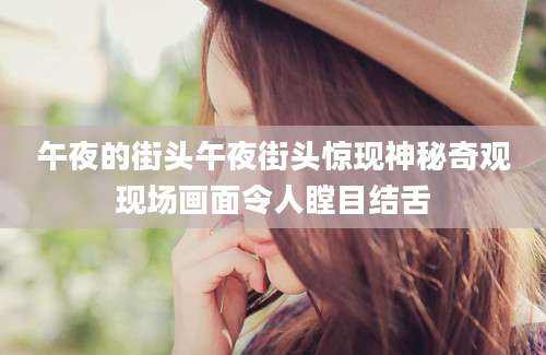 午夜的街头午夜街头惊现神秘奇观现场画面令人瞠目结舌