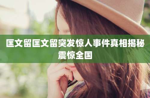 匡文留匡文留突发惊人事件真相揭秘震惊全国