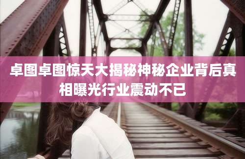 卓图卓图惊天大揭秘神秘企业背后真相曝光行业震动不已