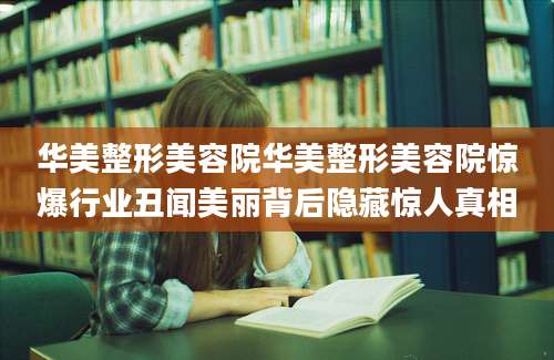 华美整形美容院华美整形美容院惊爆行业丑闻美丽背后隐藏惊人真相