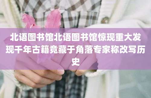 北语图书馆北语图书馆惊现重大发现千年古籍竟藏于角落专家称改写历史