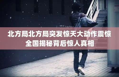 北方局北方局突发惊天大动作震惊全国揭秘背后惊人真相