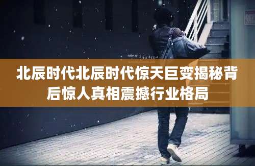 北辰时代北辰时代惊天巨变揭秘背后惊人真相震撼行业格局
