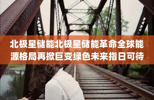 北极星储能北极星储能革命全球能源格局再掀巨变绿色未来指日可待
