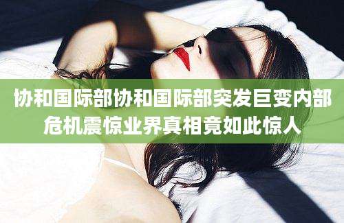 协和国际部协和国际部突发巨变内部危机震惊业界真相竟如此惊人
