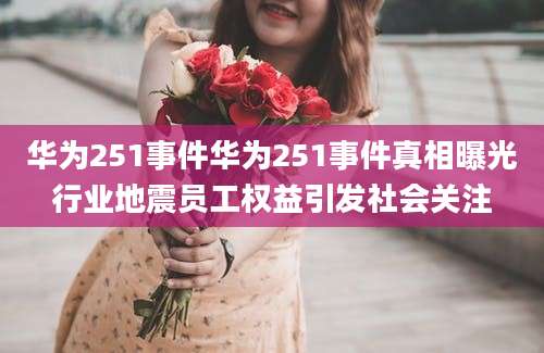 华为251事件华为251事件真相曝光行业地震员工权益引发社会关注