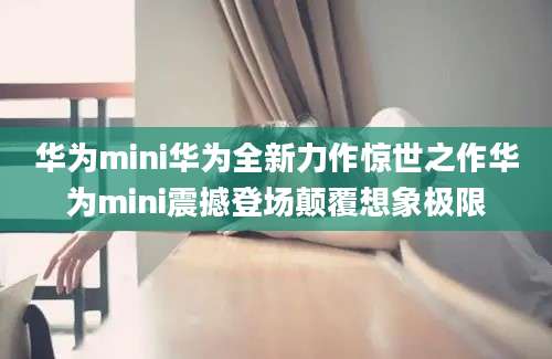 华为mini华为全新力作惊世之作华为mini震撼登场颠覆想象极限