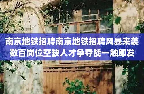 南京地铁招聘南京地铁招聘风暴来袭数百岗位空缺人才争夺战一触即发