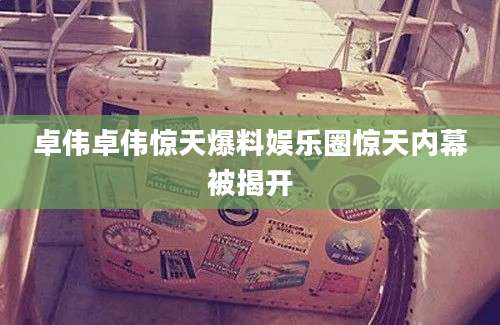 卓伟卓伟惊天爆料娱乐圈惊天内幕被揭开