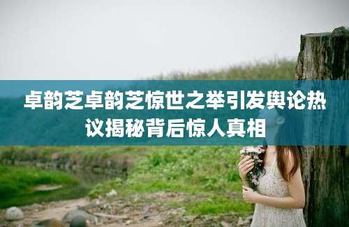 卓韵芝卓韵芝惊世之举引发舆论热议揭秘背后惊人真相