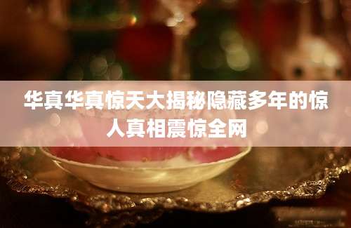 华真华真惊天大揭秘隐藏多年的惊人真相震惊全网