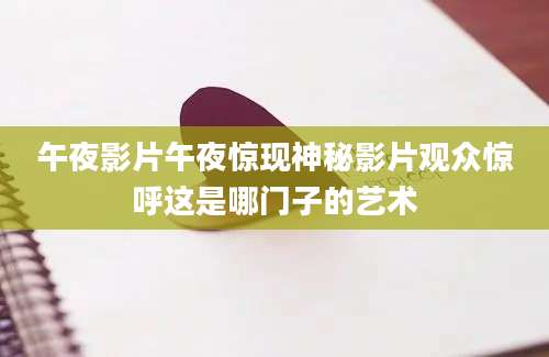 午夜影片午夜惊现神秘影片观众惊呼这是哪门子的艺术