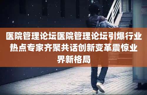 医院管理论坛医院管理论坛引爆行业热点专家齐聚共话创新变革震惊业界新格局