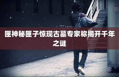 匣神秘匣子惊现古墓专家称揭开千年之谜