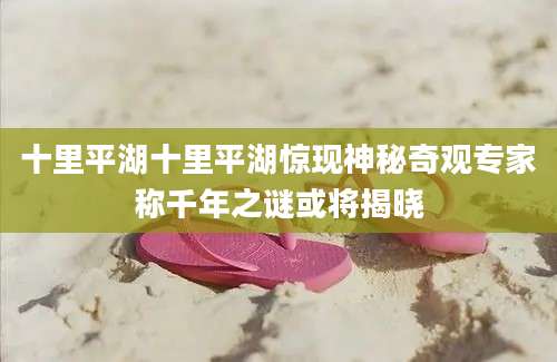 十里平湖十里平湖惊现神秘奇观专家称千年之谜或将揭晓