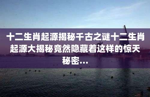 十二生肖起源揭秘千古之谜十二生肖起源大揭秘竟然隐藏着这样的惊天秘密...