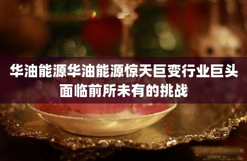 华油能源华油能源惊天巨变行业巨头面临前所未有的挑战