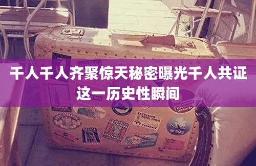 千人千人齐聚惊天秘密曝光千人共证这一历史性瞬间