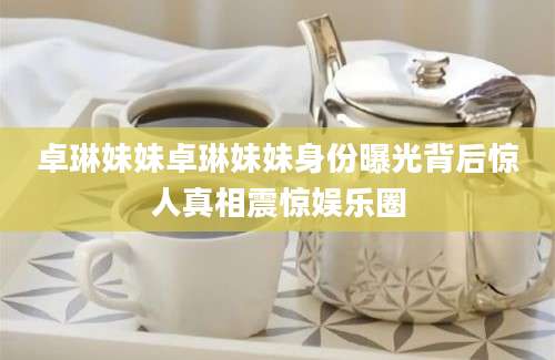 卓琳妹妹卓琳妹妹身份曝光背后惊人真相震惊娱乐圈