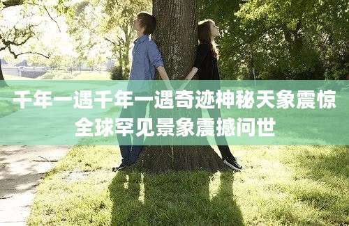 千年一遇千年一遇奇迹神秘天象震惊全球罕见景象震撼问世