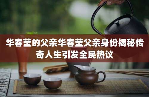 华春莹的父亲华春莹父亲身份揭秘传奇人生引发全民热议
