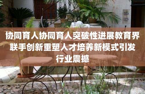 协同育人协同育人突破性进展教育界联手创新重塑人才培养新模式引发行业震撼