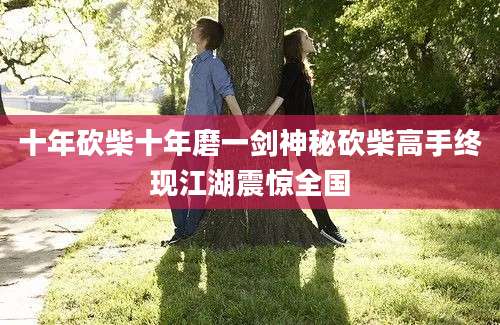 十年砍柴十年磨一剑神秘砍柴高手终现江湖震惊全国