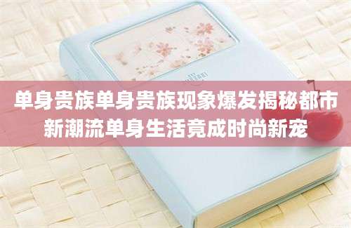 单身贵族单身贵族现象爆发揭秘都市新潮流单身生活竟成时尚新宠