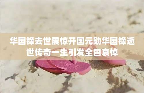 华国锋去世震惊开国元勋华国锋逝世传奇一生引发全国哀悼