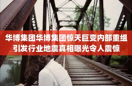 华博集团华博集团惊天巨变内部重组引发行业地震真相曝光令人震惊