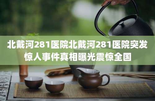 北戴河281医院北戴河281医院突发惊人事件真相曝光震惊全国