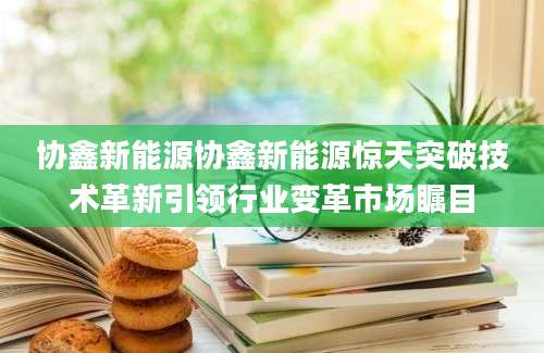 协鑫新能源协鑫新能源惊天突破技术革新引领行业变革市场瞩目
