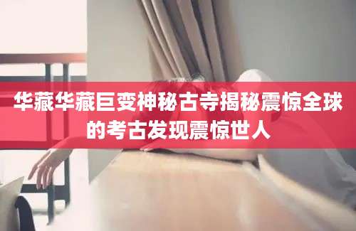华藏华藏巨变神秘古寺揭秘震惊全球的考古发现震惊世人