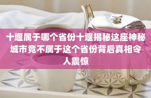 十堰属于哪个省份十堰揭秘这座神秘城市竟不属于这个省份背后真相令人震惊