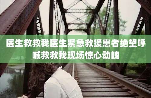 医生救救我医生紧急救援患者绝望呼喊救救我现场惊心动魄