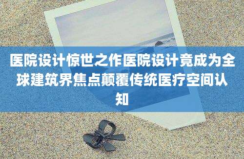 医院设计惊世之作医院设计竟成为全球建筑界焦点颠覆传统医疗空间认知