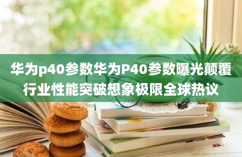 华为p40参数华为P40参数曝光颠覆行业性能突破想象极限全球热议