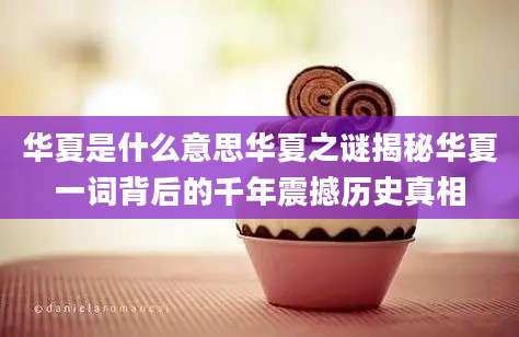 华夏是什么意思华夏之谜揭秘华夏一词背后的千年震撼历史真相