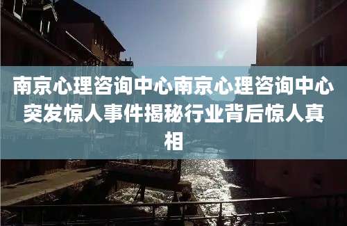 南京心理咨询中心南京心理咨询中心突发惊人事件揭秘行业背后惊人真相
