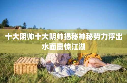 十大阴帅十大阴帅揭秘神秘势力浮出水面震惊江湖