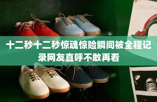 十二秒十二秒惊魂惊险瞬间被全程记录网友直呼不敢再看
