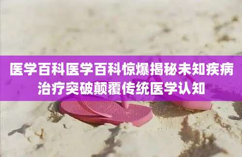 医学百科医学百科惊爆揭秘未知疾病治疗突破颠覆传统医学认知