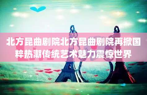 北方昆曲剧院北方昆曲剧院再掀国粹热潮传统艺术魅力震惊世界