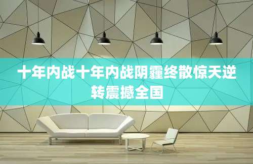 十年内战十年内战阴霾终散惊天逆转震撼全国