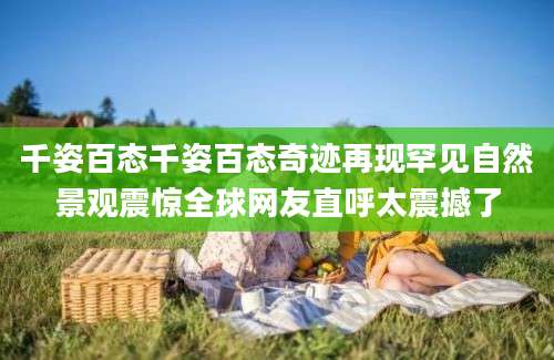 千姿百态千姿百态奇迹再现罕见自然景观震惊全球网友直呼太震撼了