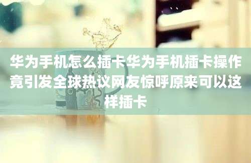 华为手机怎么插卡华为手机插卡操作竟引发全球热议网友惊呼原来可以这样插卡